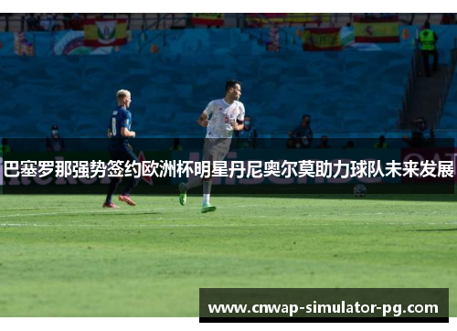 巴塞罗那强势签约欧洲杯明星丹尼奥尔莫助力球队未来发展